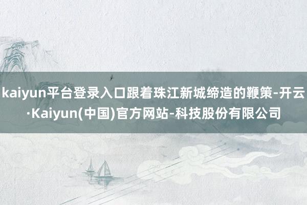 kaiyun平台登录入口跟着珠江新城缔造的鞭策-开云·Kaiyun(中国)官方网站-科技股份有限公司
