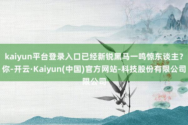 kaiyun平台登录入口已经新锐黑马一鸣惊东谈主？你-开云·Kaiyun(中国)官方网站-科技股份有限公司