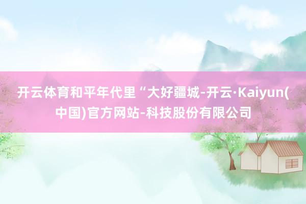 开云体育和平年代里“大好疆城-开云·Kaiyun(中国)官方网站-科技股份有限公司