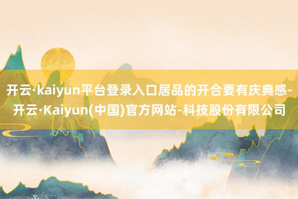 开云·kaiyun平台登录入口居品的开合要有庆典感-开云·Kaiyun(中国)官方网站-科技股份有限公司