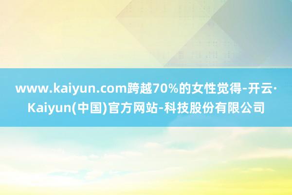 www.kaiyun.com跨越70%的女性觉得-开云·Kaiyun(中国)官方网站-科技股份有限公司