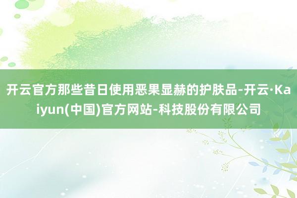 开云官方那些昔日使用恶果显赫的护肤品-开云·Kaiyun(中国)官方网站-科技股份有限公司