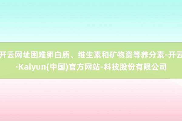 开云网址困难卵白质、维生素和矿物资等养分素-开云·Kaiyun(中国)官方网站-科技股份有限公司