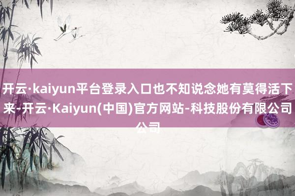 开云·kaiyun平台登录入口也不知说念她有莫得活下来-开云·Kaiyun(中国)官方网站-科技股份有限公司