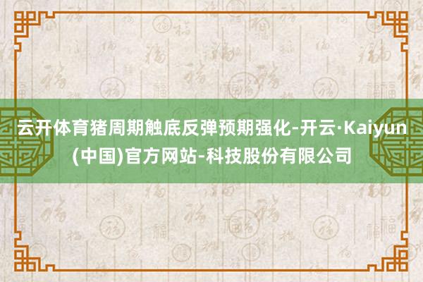 云开体育猪周期触底反弹预期强化-开云·Kaiyun(中国)官方网站-科技股份有限公司