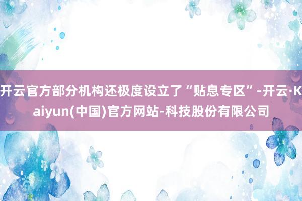 开云官方部分机构还极度设立了“贴息专区”-开云·Kaiyun(中国)官方网站-科技股份有限公司