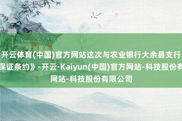 开云体育(中国)官方网站这次与农业银行大余县支行签署《保证条约》-开云·Kaiyun(中国)官方网站-科技股份有限公司