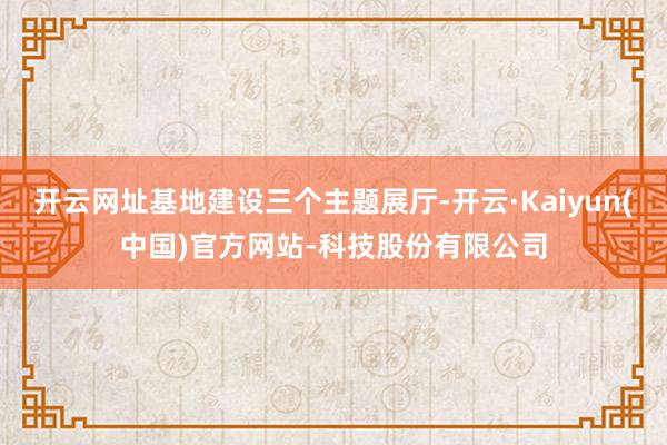 开云网址基地建设三个主题展厅-开云·Kaiyun(中国)官方网站-科技股份有限公司