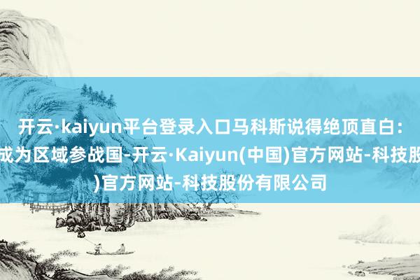 开云·kaiyun平台登录入口马科斯说得绝顶直白：菲律宾意外成为区域参战国-开云·Kaiyun(中国)官方网站-科技股份有限公司