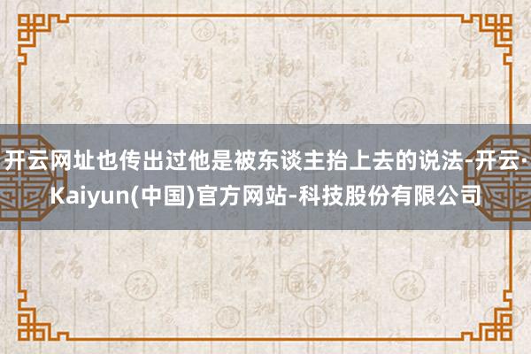 开云网址也传出过他是被东谈主抬上去的说法-开云·Kaiyun(中国)官方网站-科技股份有限公司