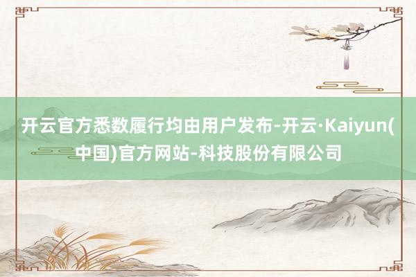 开云官方悉数履行均由用户发布-开云·Kaiyun(中国)官方网站-科技股份有限公司