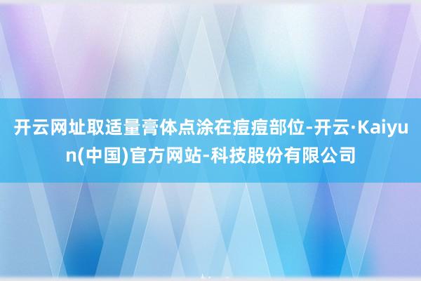 开云网址取适量膏体点涂在痘痘部位-开云·Kaiyun(中国)官方网站-科技股份有限公司