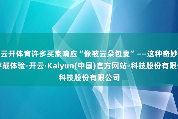 云开体育许多买家响应“像被云朵包裹”——这种奇妙的穿戴体验-开云·Kaiyun(中国)官方网站-科技股份有限公司
