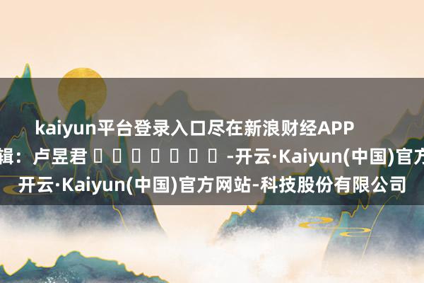 kaiyun平台登录入口尽在新浪财经APP            						职守剪辑：卢昱君 							-开云·Kaiyun(中国)官方网站-科技股份有限公司