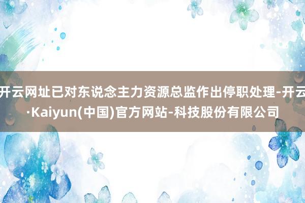 开云网址已对东说念主力资源总监作出停职处理-开云·Kaiyun(中国)官方网站-科技股份有限公司