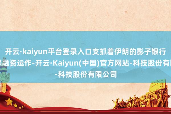 开云·kaiyun平台登录入口支抓着伊朗的影子银行和作恶融资运作-开云·Kaiyun(中国)官方网站-科技股份有限公司
