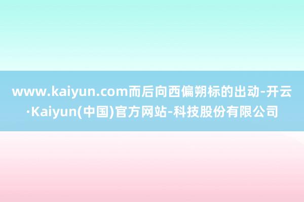 www.kaiyun.com而后向西偏朔标的出动-开云·Kaiyun(中国)官方网站-科技股份有限公司