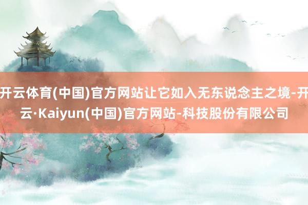 开云体育(中国)官方网站让它如入无东说念主之境-开云·Kaiyun(中国)官方网站-科技股份有限公司