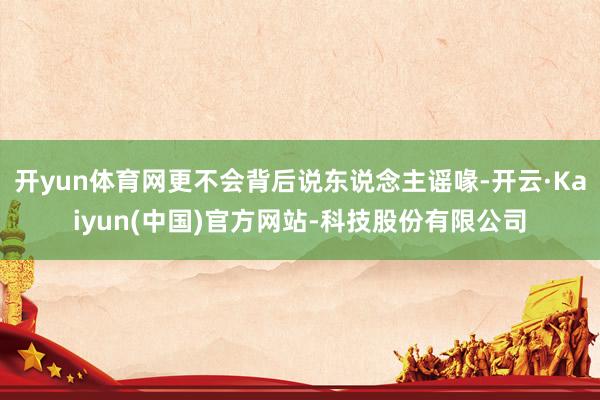 开yun体育网更不会背后说东说念主谣喙-开云·Kaiyun(中国)官方网站-科技股份有限公司