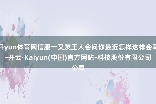 开yun体育网信服一又友王人会问你最近怎样这样会写-开云·Kaiyun(中国)官方网站-科技股份有限公司