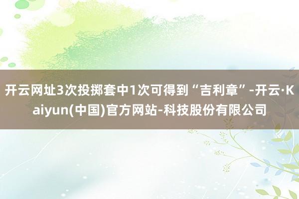 开云网址3次投掷套中1次可得到“吉利章”-开云·Kaiyun(中国)官方网站-科技股份有限公司