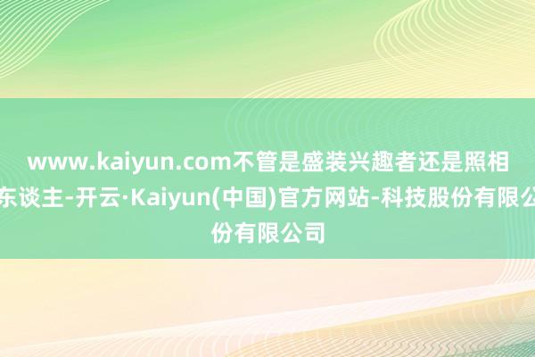 www.kaiyun.com不管是盛装兴趣者还是照相达东谈主-开云·Kaiyun(中国)官方网站-科技股份有限公司