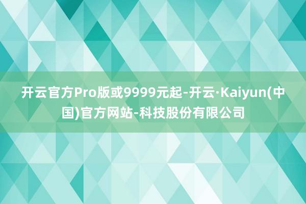 开云官方Pro版或9999元起-开云·Kaiyun(中国)官方网站-科技股份有限公司