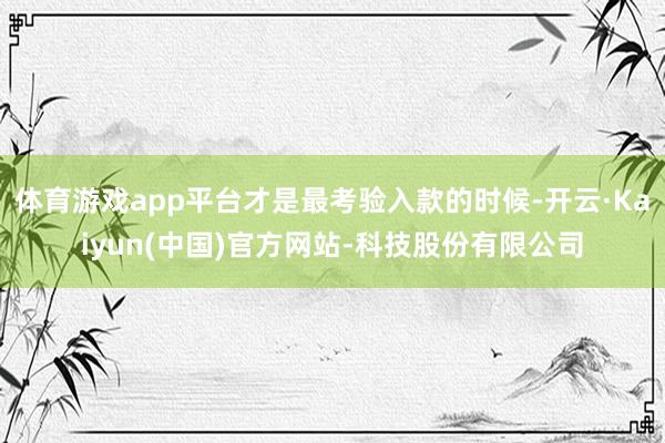 体育游戏app平台才是最考验入款的时候-开云·Kaiyun(中国)官方网站-科技股份有限公司