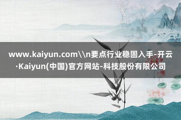www.kaiyun.com\n要点行业稳固入手-开云·Kaiyun(中国)官方网站-科技股份有限公司