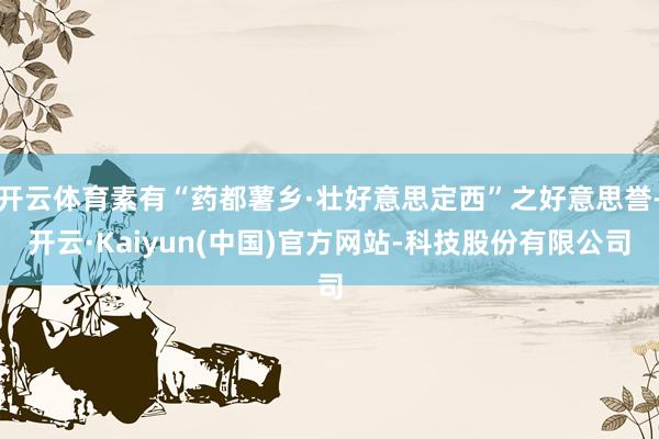 开云体育素有“药都薯乡·壮好意思定西”之好意思誉-开云·Kaiyun(中国)官方网站-科技股份有限公司