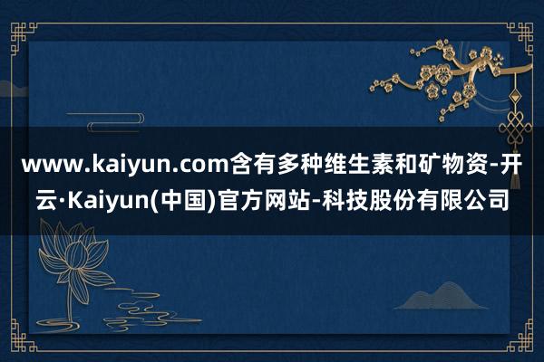 www.kaiyun.com含有多种维生素和矿物资-开云·Kaiyun(中国)官方网站-科技股份有限公司