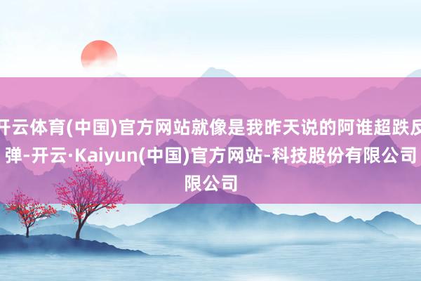 开云体育(中国)官方网站就像是我昨天说的阿谁超跌反弹-开云·Kaiyun(中国)官方网站-科技股份有限公司