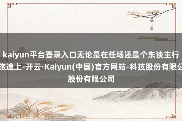 kaiyun平台登录入口无论是在任场还是个东谈主行状旅途上-开云·Kaiyun(中国)官方网站-科技股份有限公司