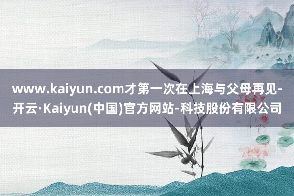 www.kaiyun.com才第一次在上海与父母再见-开云·Kaiyun(中国)官方网站-科技股份有限公司