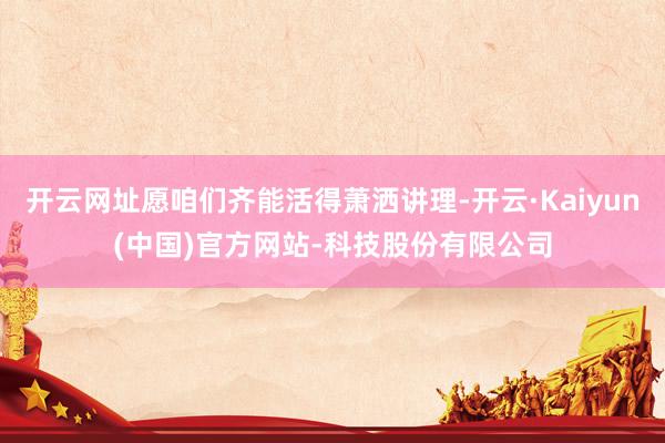 开云网址愿咱们齐能活得萧洒讲理-开云·Kaiyun(中国)官方网站-科技股份有限公司
