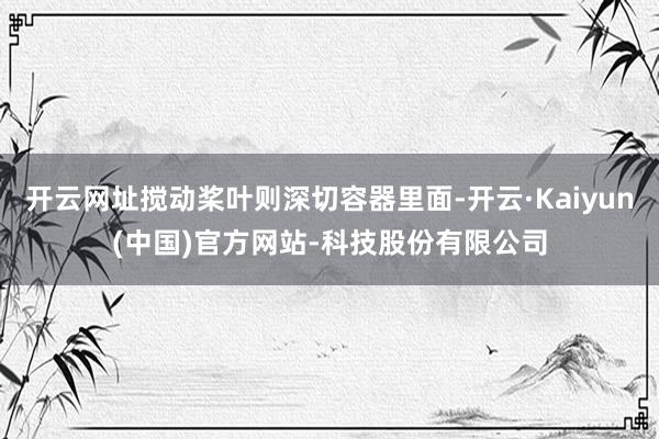 开云网址搅动桨叶则深切容器里面-开云·Kaiyun(中国)官方网站-科技股份有限公司
