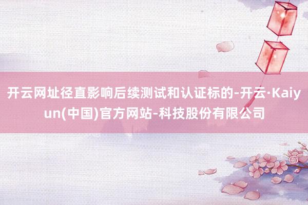 开云网址径直影响后续测试和认证标的-开云·Kaiyun(中国)官方网站-科技股份有限公司