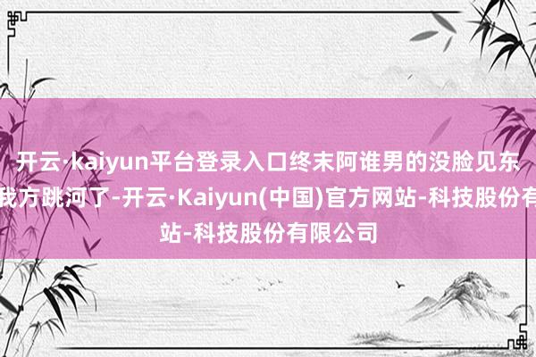开云·kaiyun平台登录入口终末阿谁男的没脸见东说念主我方跳河了-开云·Kaiyun(中国)官方网站-科技股份有限公司