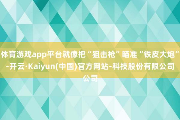 体育游戏app平台就像把“狙击枪”瞄准“铁皮大炮”-开云·Kaiyun(中国)官方网站-科技股份有限公司