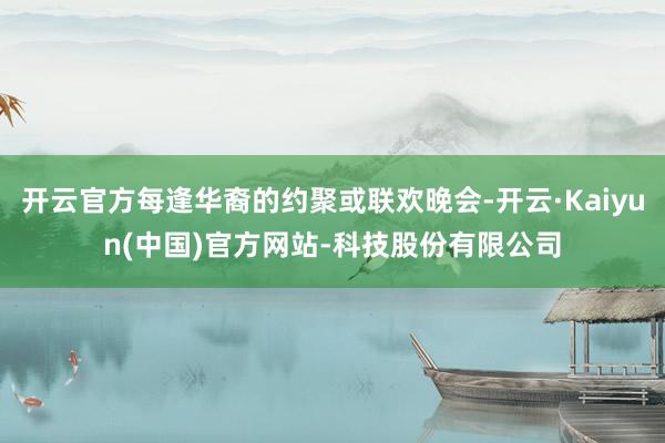开云官方每逢华裔的约聚或联欢晚会-开云·Kaiyun(中国)官方网站-科技股份有限公司