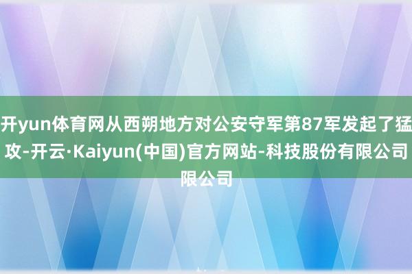 开yun体育网从西朔地方对公安守军第87军发起了猛攻-开云·Kaiyun(中国)官方网站-科技股份有限公司