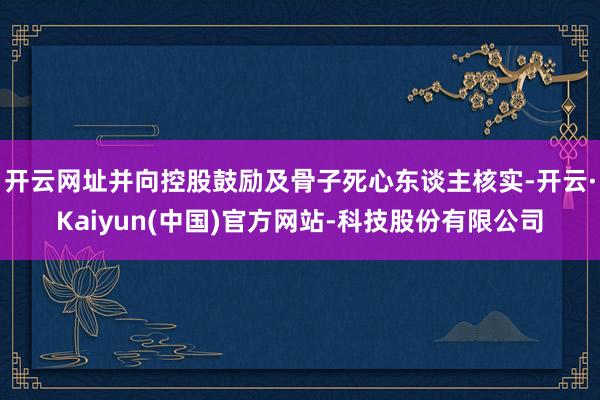 开云网址并向控股鼓励及骨子死心东谈主核实-开云·Kaiyun(中国)官方网站-科技股份有限公司
