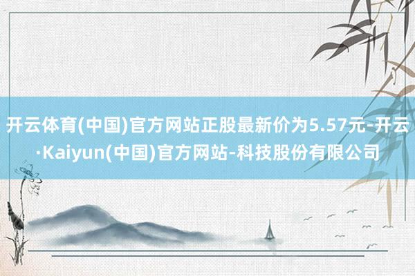 开云体育(中国)官方网站正股最新价为5.57元-开云·Kaiyun(中国)官方网站-科技股份有限公司