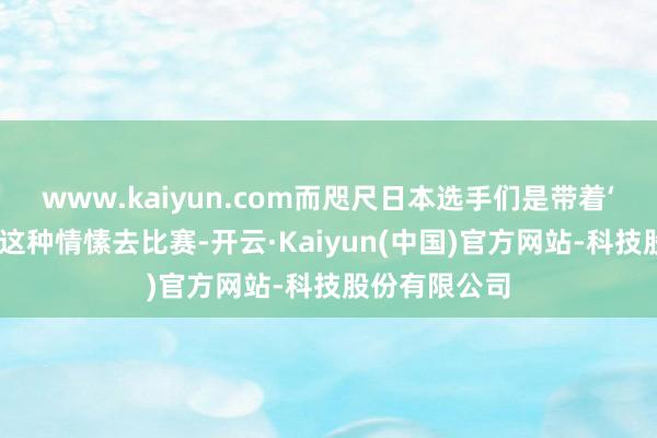 www.kaiyun.com而咫尺日本选手们是带着‘中国能赢吧’这种情愫去比赛-开云·Kaiyun(中国)官方网站-科技股份有限公司