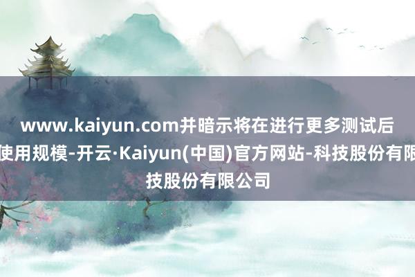 www.kaiyun.com并暗示将在进行更多测试后扩大使用规模-开云·Kaiyun(中国)官方网站-科技股份有限公司