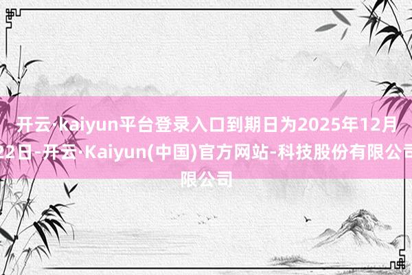 开云·kaiyun平台登录入口到期日为2025年12月22日-开云·Kaiyun(中国)官方网站-科技股份有限公司