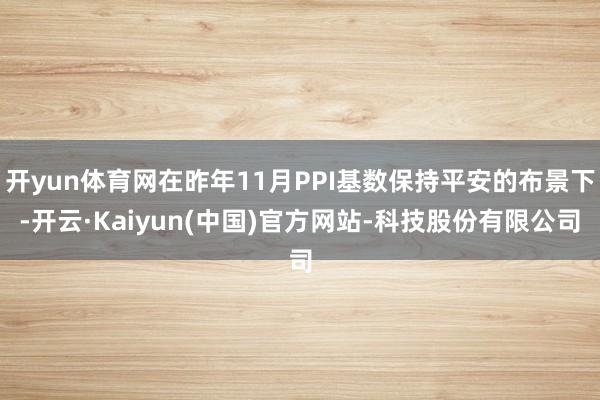 开yun体育网在昨年11月PPI基数保持平安的布景下-开云·Kaiyun(中国)官方网站-科技股份有限公司