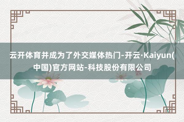 云开体育并成为了外交媒体热门-开云·Kaiyun(中国)官方网站-科技股份有限公司