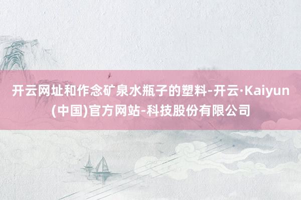 开云网址和作念矿泉水瓶子的塑料-开云·Kaiyun(中国)官方网站-科技股份有限公司