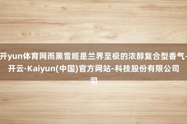 开yun体育网而黑雪姬是兰界至极的浓醇复合型香气-开云·Kaiyun(中国)官方网站-科技股份有限公司